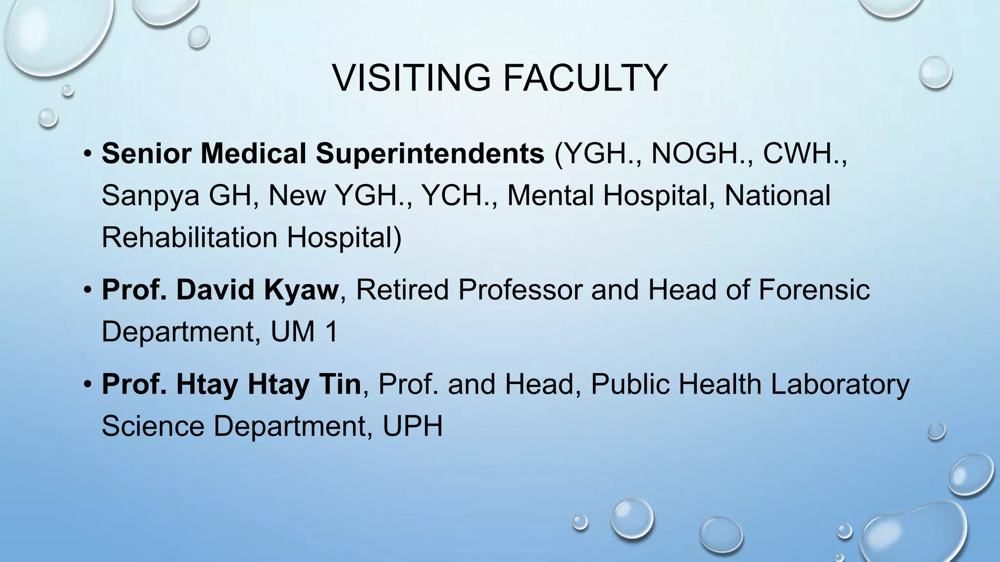 VISITING FACULTY
• Senior Medical Superintendents (YGH., NOGH., CWH.,
Sanpya GH, New YGH., YCH., Mental Hospital, National
Rehabilitation Hospital)
• Prof. David Kyaw, Retired Professor and Head of Forensic
Department, UM 1
• Prof. Htay Htay Tin, Prof. and Head, Public Health Laboratory
Science Department, UPH
 