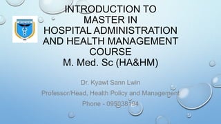 INTRODUCTION TO
MASTER IN
HOSPITAL ADMINISTRATION
AND HEALTH MANAGEMENT
COURSE
M. Med. Sc (HA&HM)
Dr. Kyawt Sann Lwin
Professor/Head, Health Policy and Management
Phone - 095038194
 