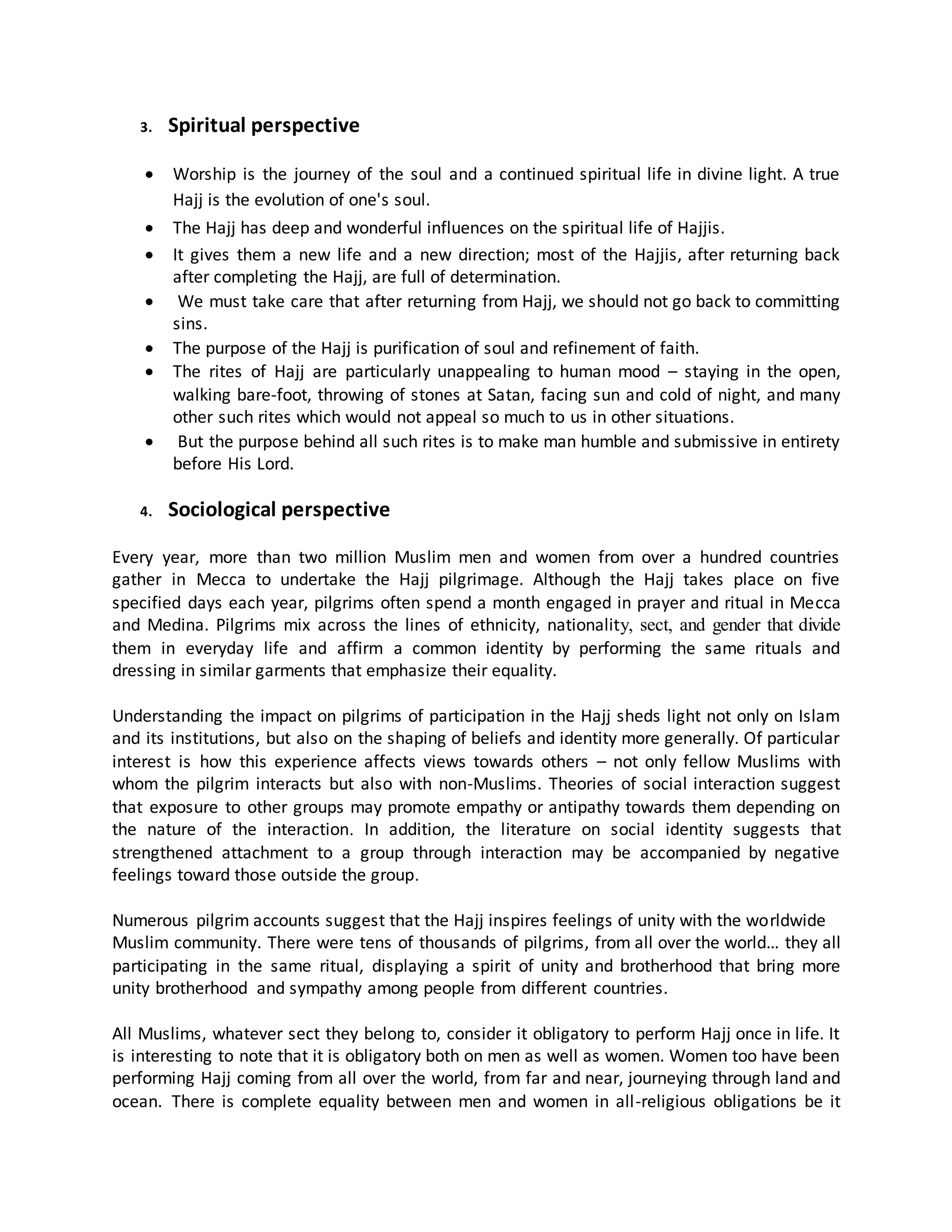 3. Spiritual perspective
 Worship is the journey of the soul and a continued spiritual life in divine light. A true
Hajj is the evolution of one's soul.
 The Hajj has deep and wonderful influences on the spiritual life of Hajjis.
 It gives them a new life and a new direction; most of the Hajjis, after returning back
after completing the Hajj, are full of determination.
 We must take care that after returning from Hajj, we should not go back to committing
sins.
 The purpose of the Hajj is purification of soul and refinement of faith.
 The rites of Hajj are particularly unappealing to human mood – staying in the open,
walking bare-foot, throwing of stones at Satan, facing sun and cold of night, and many
other such rites which would not appeal so much to us in other situations.
 But the purpose behind all such rites is to make man humble and submissive in entirety
before His Lord.
4. Sociological perspective
Every year, more than two million Muslim men and women from over a hundred countries
gather in Mecca to undertake the Hajj pilgrimage. Although the Hajj takes place on five
specified days each year, pilgrims often spend a month engaged in prayer and ritual in Mecca
and Medina. Pilgrims mix across the lines of ethnicity, nationality, sect, and gender that divide
them in everyday life and affirm a common identity by performing the same rituals and
dressing in similar garments that emphasize their equality.
Understanding the impact on pilgrims of participation in the Hajj sheds light not only on Islam
and its institutions, but also on the shaping of beliefs and identity more generally. Of particular
interest is how this experience affects views towards others – not only fellow Muslims with
whom the pilgrim interacts but also with non-Muslims. Theories of social interaction suggest
that exposure to other groups may promote empathy or antipathy towards them depending on
the nature of the interaction. In addition, the literature on social identity suggests that
strengthened attachment to a group through interaction may be accompanied by negative
feelings toward those outside the group.
Numerous pilgrim accounts suggest that the Hajj inspires feelings of unity with the worldwide
Muslim community. There were tens of thousands of pilgrims, from all over the world… they all
participating in the same ritual, displaying a spirit of unity and brotherhood that bring more
unity brotherhood and sympathy among people from different countries.
All Muslims, whatever sect they belong to, consider it obligatory to perform Hajj once in life. It
is interesting to note that it is obligatory both on men as well as women. Women too have been
performing Hajj coming from all over the world, from far and near, journeying through land and
ocean. There is complete equality between men and women in all-religious obligations be it
 