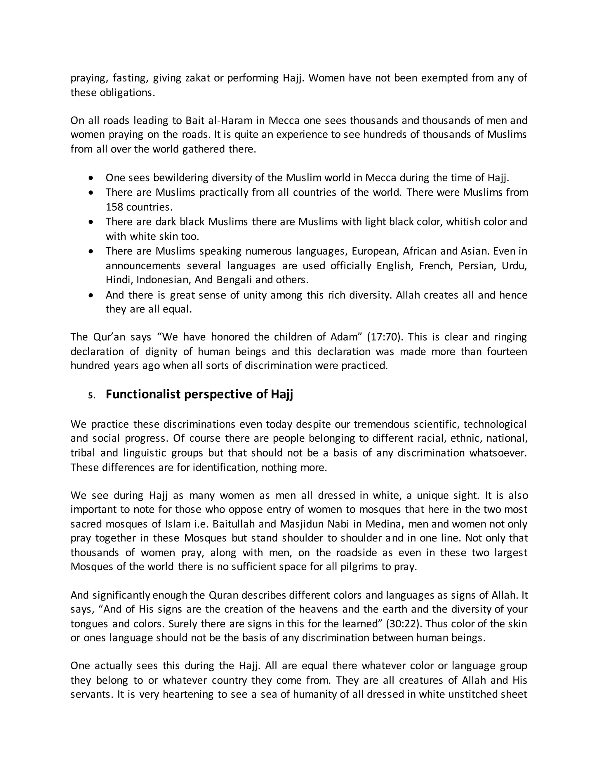 praying, fasting, giving zakat or performing Hajj. Women have not been exempted from any of
these obligations.
On all roads leading to Bait al-Haram in Mecca one sees thousands and thousands of men and
women praying on the roads. It is quite an experience to see hundreds of thousands of Muslims
from all over the world gathered there.
 One sees bewildering diversity of the Muslim world in Mecca during the time of Hajj.
 There are Muslims practically from all countries of the world. There were Muslims from
158 countries.
 There are dark black Muslims there are Muslims with light black color, whitish color and
with white skin too.
 There are Muslims speaking numerous languages, European, African and Asian. Even in
announcements several languages are used officially English, French, Persian, Urdu,
Hindi, Indonesian, And Bengali and others.
 And there is great sense of unity among this rich diversity. Allah creates all and hence
they are all equal.
The Qur’an says “We have honored the children of Adam” (17:70). This is clear and ringing
declaration of dignity of human beings and this declaration was made more than fourteen
hundred years ago when all sorts of discrimination were practiced.
5. Functionalist perspective of Hajj
We practice these discriminations even today despite our tremendous scientific, technological
and social progress. Of course there are people belonging to different racial, ethnic, national,
tribal and linguistic groups but that should not be a basis of any discrimination whatsoever.
These differences are for identification, nothing more.
We see during Hajj as many women as men all dressed in white, a unique sight. It is also
important to note for those who oppose entry of women to mosques that here in the two most
sacred mosques of Islam i.e. Baitullah and Masjidun Nabi in Medina, men and women not only
pray together in these Mosques but stand shoulder to shoulder and in one line. Not only that
thousands of women pray, along with men, on the roadside as even in these two largest
Mosques of the world there is no sufficient space for all pilgrims to pray.
And significantly enough the Quran describes different colors and languages as signs of Allah. It
says, “And of His signs are the creation of the heavens and the earth and the diversity of your
tongues and colors. Surely there are signs in this for the learned” (30:22). Thus color of the skin
or ones language should not be the basis of any discrimination between human beings.
One actually sees this during the Hajj. All are equal there whatever color or language group
they belong to or whatever country they come from. They are all creatures of Allah and His
servants. It is very heartening to see a sea of humanity of all dressed in white unstitched sheet
 
