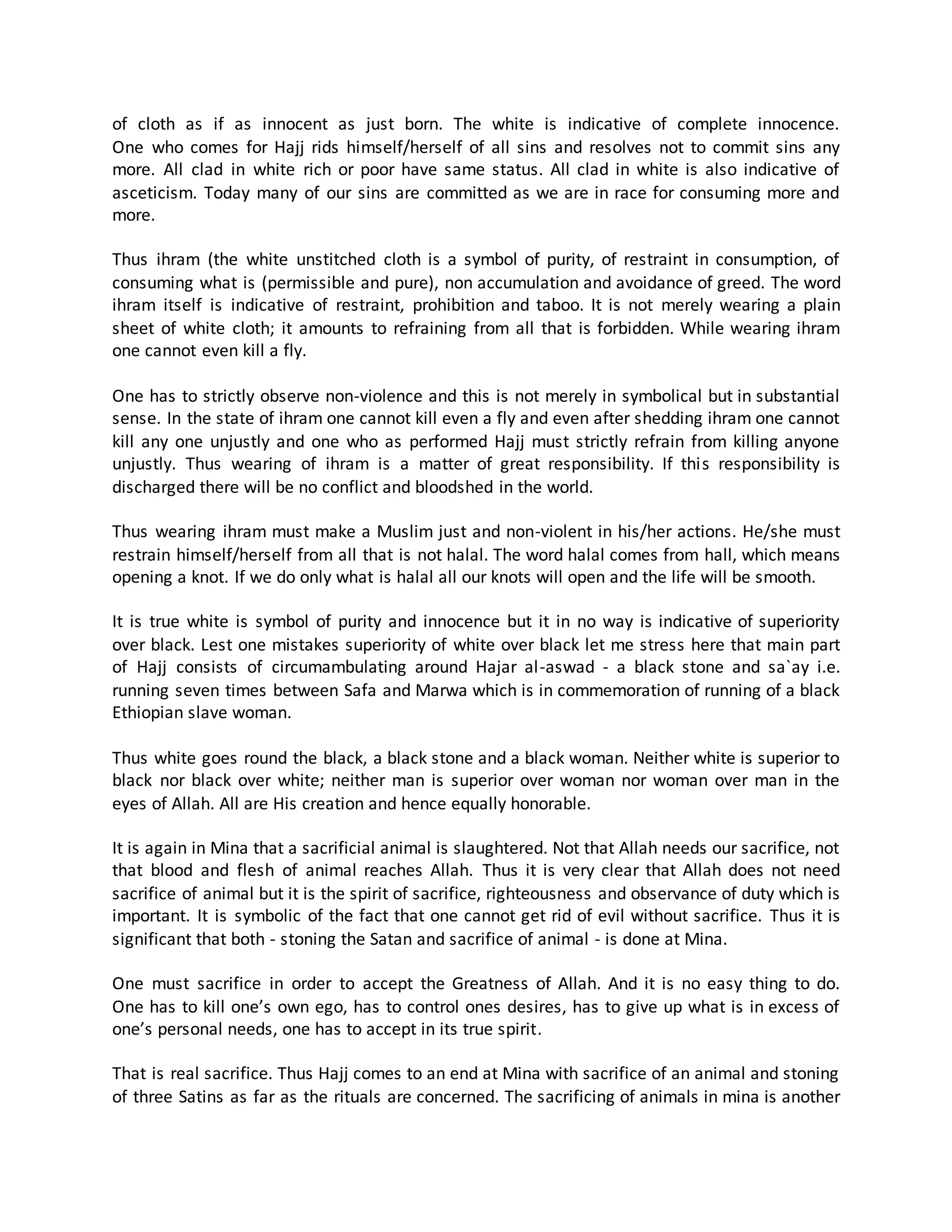 of cloth as if as innocent as just born. The white is indicative of complete innocence.
One who comes for Hajj rids himself/herself of all sins and resolves not to commit sins any
more. All clad in white rich or poor have same status. All clad in white is also indicative of
asceticism. Today many of our sins are committed as we are in race for consuming more and
more.
Thus ihram (the white unstitched cloth is a symbol of purity, of restraint in consumption, of
consuming what is (permissible and pure), non accumulation and avoidance of greed. The word
ihram itself is indicative of restraint, prohibition and taboo. It is not merely wearing a plain
sheet of white cloth; it amounts to refraining from all that is forbidden. While wearing ihram
one cannot even kill a fly.
One has to strictly observe non-violence and this is not merely in symbolical but in substantial
sense. In the state of ihram one cannot kill even a fly and even after shedding ihram one cannot
kill any one unjustly and one who as performed Hajj must strictly refrain from killing anyone
unjustly. Thus wearing of ihram is a matter of great responsibility. If this responsibility is
discharged there will be no conflict and bloodshed in the world.
Thus wearing ihram must make a Muslim just and non-violent in his/her actions. He/she must
restrain himself/herself from all that is not halal. The word halal comes from hall, which means
opening a knot. If we do only what is halal all our knots will open and the life will be smooth.
It is true white is symbol of purity and innocence but it in no way is indicative of superiority
over black. Lest one mistakes superiority of white over black let me stress here that main part
of Hajj consists of circumambulating around Hajar al-aswad - a black stone and sa`ay i.e.
running seven times between Safa and Marwa which is in commemoration of running of a black
Ethiopian slave woman.
Thus white goes round the black, a black stone and a black woman. Neither white is superior to
black nor black over white; neither man is superior over woman nor woman over man in the
eyes of Allah. All are His creation and hence equally honorable.
It is again in Mina that a sacrificial animal is slaughtered. Not that Allah needs our sacrifice, not
that blood and flesh of animal reaches Allah. Thus it is very clear that Allah does not need
sacrifice of animal but it is the spirit of sacrifice, righteousness and observance of duty which is
important. It is symbolic of the fact that one cannot get rid of evil without sacrifice. Thus it is
significant that both - stoning the Satan and sacrifice of animal - is done at Mina.
One must sacrifice in order to accept the Greatness of Allah. And it is no easy thing to do.
One has to kill one’s own ego, has to control ones desires, has to give up what is in excess of
one’s personal needs, one has to accept in its true spirit.
That is real sacrifice. Thus Hajj comes to an end at Mina with sacrifice of an animal and stoning
of three Satins as far as the rituals are concerned. The sacrificing of animals in mina is another
 