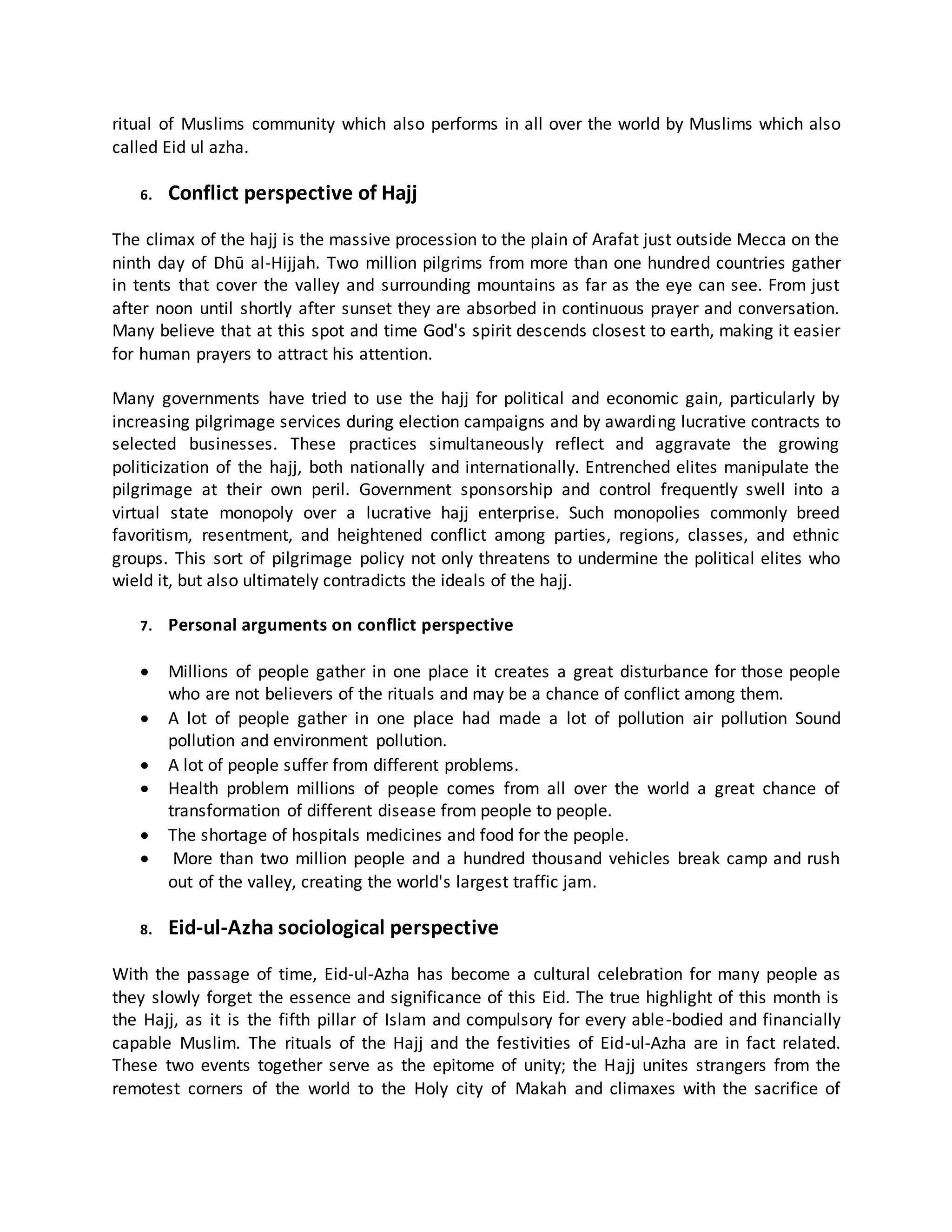 ritual of Muslims community which also performs in all over the world by Muslims which also
called Eid ul azha.
6. Conflict perspective of Hajj
The climax of the hajj is the massive procession to the plain of Arafat just outside Mecca on the
ninth day of Dhū al-Hijjah. Two million pilgrims from more than one hundred countries gather
in tents that cover the valley and surrounding mountains as far as the eye can see. From just
after noon until shortly after sunset they are absorbed in continuous prayer and conversation.
Many believe that at this spot and time God's spirit descends closest to earth, making it easier
for human prayers to attract his attention.
Many governments have tried to use the hajj for political and economic gain, particularly by
increasing pilgrimage services during election campaigns and by awarding lucrative contracts to
selected businesses. These practices simultaneously reflect and aggravate the growing
politicization of the hajj, both nationally and internationally. Entrenched elites manipulate the
pilgrimage at their own peril. Government sponsorship and control frequently swell into a
virtual state monopoly over a lucrative hajj enterprise. Such monopolies commonly breed
favoritism, resentment, and heightened conflict among parties, regions, classes, and ethnic
groups. This sort of pilgrimage policy not only threatens to undermine the political elites who
wield it, but also ultimately contradicts the ideals of the hajj.
7. Personal arguments on conflict perspective
 Millions of people gather in one place it creates a great disturbance for those people
who are not believers of the rituals and may be a chance of conflict among them.
 A lot of people gather in one place had made a lot of pollution air pollution Sound
pollution and environment pollution.
 A lot of people suffer from different problems.
 Health problem millions of people comes from all over the world a great chance of
transformation of different disease from people to people.
 The shortage of hospitals medicines and food for the people.
 More than two million people and a hundred thousand vehicles break camp and rush
out of the valley, creating the world's largest traffic jam.
8. Eid-ul-Azha sociological perspective
With the passage of time, Eid-ul-Azha has become a cultural celebration for many people as
they slowly forget the essence and significance of this Eid. The true highlight of this month is
the Hajj, as it is the fifth pillar of Islam and compulsory for every able-bodied and financially
capable Muslim. The rituals of the Hajj and the festivities of Eid-ul-Azha are in fact related.
These two events together serve as the epitome of unity; the Hajj unites strangers from the
remotest corners of the world to the Holy city of Makah and climaxes with the sacrifice of
 