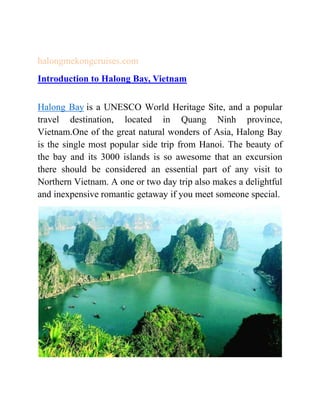 halongmekongcruises.com
Introduction to Halong Bay, Vietnam
Halong Bay is a UNESCO World Heritage Site, and a popular
travel destination, located in Quang Ninh province,
Vietnam.One of the great natural wonders of Asia, Halong Bay
is the single most popular side trip from Hanoi. The beauty of
the bay and its 3000 islands is so awesome that an excursion
there should be considered an essential part of any visit to
Northern Vietnam. A one or two day trip also makes a delightful
and inexpensive romantic getaway if you meet someone special.
 