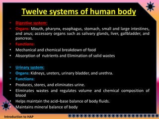 Introduction to HAP
Twelve systems of human body
• Digestive system:
• Organs: Mouth, pharynx, esophagus, stomach, small and large intestines,
and anus; accessory organs such as salivary glands, liver, gallbladder, and
pancreas.
• Functions:
• Mechanical and chemical breakdown of food
• Absorption of nutrients and Elimination of solid wastes
• Urinary system:
• Organs: Kidneys, ureters, urinary bladder, and urethra.
• Functions:
• Produces, stores, and eliminates urine.
• Eliminates wastes and regulates volume and chemical composition of
blood
• Helps maintain the acid–base balance of body fluids.
• Maintains mineral balance of body
 