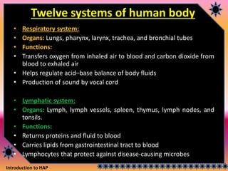 Introduction to HAP
Twelve systems of human body
• Respiratory system:
• Organs: Lungs, pharynx, larynx, trachea, and bronchial tubes
• Functions:
• Transfers oxygen from inhaled air to blood and carbon dioxide from
blood to exhaled air
• Helps regulate acid–base balance of body fluids
• Production of sound by vocal cord
• Lymphatic system:
• Organs: Lymph, lymph vessels, spleen, thymus, lymph nodes, and
tonsils.
• Functions:
• Returns proteins and fluid to blood
• Carries lipids from gastrointestinal tract to blood
• Lymphocytes that protect against disease-causing microbes
 