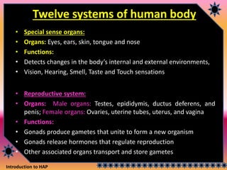 Introduction to HAP
Twelve systems of human body
• Special sense organs:
• Organs: Eyes, ears, skin, tongue and nose
• Functions:
• Detects changes in the body’s internal and external environments,
• Vision, Hearing, Smell, Taste and Touch sensations
• Reproductive system:
• Organs: Male organs: Testes, epididymis, ductus deferens, and
penis; Female organs: Ovaries, uterine tubes, uterus, and vagina
• Functions:
• Gonads produce gametes that unite to form a new organism
• Gonads release hormones that regulate reproduction
• Other associated organs transport and store gametes
 