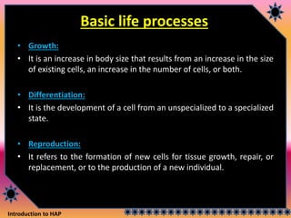 Introduction to HAP
Basic life processes
• Growth:
• It is an increase in body size that results from an increase in the size
of existing cells, an increase in the number of cells, or both.
• Differentiation:
• It is the development of a cell from an unspecialized to a specialized
state.
• Reproduction:
• It refers to the formation of new cells for tissue growth, repair, or
replacement, or to the production of a new individual.
 