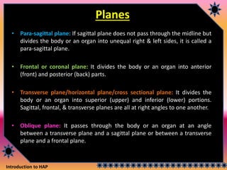 Introduction to HAP
Planes
• Para-sagittal plane: If sagittal plane does not pass through the midline but
divides the body or an organ into unequal right & left sides, it is called a
para-sagittal plane.
• Frontal or coronal plane: It divides the body or an organ into anterior
(front) and posterior (back) parts.
• Transverse plane/horizontal plane/cross sectional plane: It divides the
body or an organ into superior (upper) and inferior (lower) portions.
Sagittal, frontal, & transverse planes are all at right angles to one another.
• Oblique plane: It passes through the body or an organ at an angle
between a transverse plane and a sagittal plane or between a transverse
plane and a frontal plane.
 