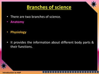 Introduction to HAP
Branches of science
• There are two branches of science.
• Anatomy
• Physiology
• It provides the information about different body parts &
their functions.
 