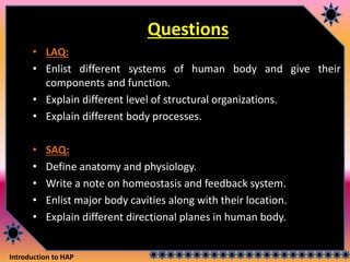 Introduction to HAP
Questions
• LAQ:
• Enlist different systems of human body and give their
components and function.
• Explain different level of structural organizations.
• Explain different body processes.
• SAQ:
• Define anatomy and physiology.
• Write a note on homeostasis and feedback system.
• Enlist major body cavities along with their location.
• Explain different directional planes in human body.
 