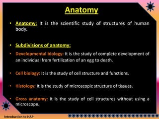 Introduction to HAP
Anatomy
• Anatomy: It is the scientific study of structures of human
body.
• Subdivisions of anatomy:
• Developmental biology: It is the study of complete development of
an individual from fertilization of an egg to death.
• Cell biology: It is the study of cell structure and functions.
• Histology: It is the study of microscopic structure of tissues.
• Gross anatomy: It is the study of cell structures without using a
microscope.
 