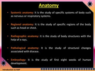 Introduction to HAP
Anatomy
• Systemic anatomy: It is the study of specific systems of body such
as nervous or respiratory systems.
• Regional anatomy: It is the study of specific regions of the body
such as head or chest.
• Radiographic anatomy: It is the study of body structures with the
help of x-rays.
• Pathological anatomy: It is the study of structural changes
associated with disease.
• Embryology: It is the study of first eight weeks of human
development.
 