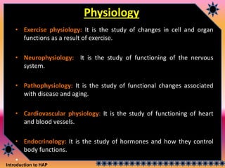 Introduction to HAP
Physiology
• Exercise physiology: It is the study of changes in cell and organ
functions as a result of exercise.
• Neurophysiology: It is the study of functioning of the nervous
system.
• Pathophysiology: It is the study of functional changes associated
with disease and aging.
• Cardiovascular physiology: It is the study of functioning of heart
and blood vessels.
• Endocrinology: It is the study of hormones and how they control
body functions.
•
 