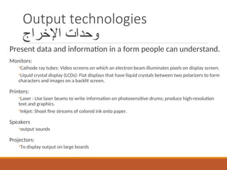 Output technologies
‫اإلخراج‬ ‫وحدات‬
Present data and information in a form people can understand.
Monitors:
◦Cathode ray tubes: Video screens on which an electron beam illuminates pixels on display screen.
◦Liquid crystal display (LCDs): Flat displays that have liquid crystals between two polarizers to form
characters and images on a backlit screen.
Printers:
◦Laser : Use laser beams to write information on photosensitive drums; produce high-resolution
text and graphics.
◦Inkjet: Shoot fine streams of colored ink onto paper.
Speakers
◦output sounds
Projectors:
◦To display output on large boards
 