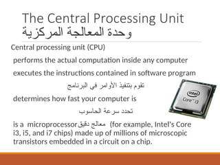 The Central Processing Unit
‫المركزية‬ ‫المعالجة‬ ‫وحدة‬
Central processing unit (CPU)
performs the actual computation inside any computer
executes the instructions contained in software program
‫البرنامج‬ ‫في‬ ‫األوامر‬ ‫بتنفيذ‬ ‫تقوم‬
determines how fast your computer is
‫الحاسوب‬ ‫سرعة‬ ‫تحدد‬
is a microprocessor‫دقيق‬ ‫معالج‬ (for example, Intel’s Core
i3, i5, and i7 chips) made up of millions of microscopic
transistors embedded in a circuit on a chip.
 
