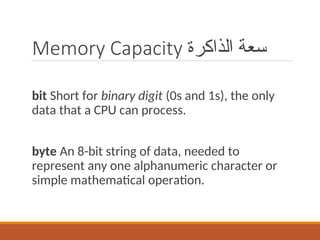 Memory Capacity ‫الذاكرة‬ ‫سعة‬
bit Short for binary digit (0s and 1s), the only
data that a CPU can process.
byte An 8-bit string of data, needed to
represent any one alphanumeric character or
simple mathematical operation.
 