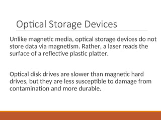 Optical Storage Devices
Unlike magnetic media, optical storage devices do not
store data via magnetism. Rather, a laser reads the
surface of a reflective plastic platter.
Optical disk drives are slower than magnetic hard
drives, but they are less susceptible to damage from
contamination and more durable.
 