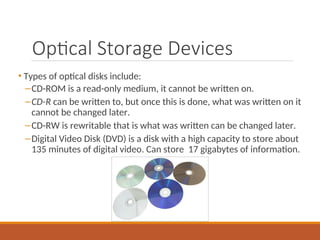 Optical Storage Devices
• Types of optical disks include:
–CD-ROM is a read-only medium, it cannot be written on.
–CD-R can be written to, but once this is done, what was written on it
cannot be changed later.
–CD-RW is rewritable that is what was written can be changed later.
–Digital Video Disk (DVD) is a disk with a high capacity to store about
135 minutes of digital video. Can store 17 gigabytes of information.
 