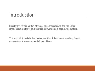 Introduction
Hardware refers to the physical equipment used for the input,
processing, output, and storage activities of a computer system.
The overall trends in hardware are that it becomes smaller, faster,
cheaper, and more powerful over time.
 