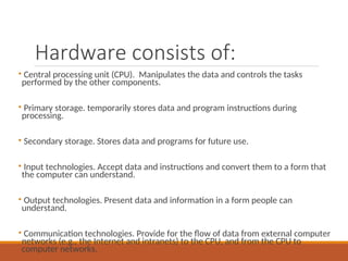 Hardware consists of:
• Central processing unit (CPU). Manipulates the data and controls the tasks
performed by the other components.
• Primary storage. temporarily stores data and program instructions during
processing.
• Secondary storage. Stores data and programs for future use.
• Input technologies. Accept data and instructions and convert them to a form that
the computer can understand.
• Output technologies. Present data and information in a form people can
understand.
• Communication technologies. Provide for the flow of data from external computer
networks (e.g., the Internet and intranets) to the CPU, and from the CPU to
computer networks.
 
