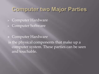 


Computer Hardware
Computer Software

Computer Hardware
is the physical components that make up a
computer system. These parties can be seen
and touchable.



 