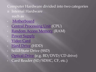 Computer Hardware divided into two categories
 Internal Hardware
such as
•
Motherboard
• Central Processing Unit (CPU)
• Random Access Memory (RAM)
• Power Supply
• Video Card
• Hard Drive (HDD)
• Solid-State Drive (SSD)
• Optical Drive (e.g. BD/DVD/CD drive)
• Card Reader (SD/SDHC, CF, etc.)

 