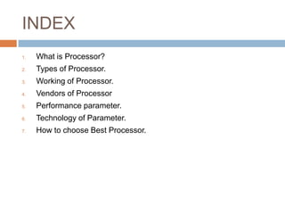 INDEX 
1. What is Processor? 
2. Types of Processor. 
3. Working of Processor. 
4. Vendors of Processor 
5. Performance parameter. 
6. Technology of Parameter. 
7. How to choose Best Processor. 
 