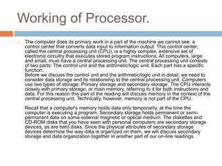 Working of Processor. 
 The computer does its primary work in a part of the machine we cannot see, a 
control center that converts data input to information output. This control center, 
called the central processing unit (CPU), is a highly complex, extensive set of 
electronic circuitry that executes stored program instructions. All computers, large 
and small, must have a central processing unit. The central processing unit consists 
of two parts: The control unit and the arithmetic/logic unit. Each part has a specific 
function. 
Before we discuss the control unit and the arithmetic/logic unit in detail, we need to 
consider data storage and its relationship to the central processing unit. Computers 
use two types of storage: Primary storage and secondary storage. The CPU interacts 
closely with primary storage, or main memory, referring to it for both instructions and 
data. For this reason this part of the reading will discuss memory in the context of the 
central processing unit. Technically, however, memory is not part of the CPU. 
Recall that a computer's memory holds data only temporarily, at the time the 
computer is executing a program. Secondary storage holds permanent or semi-permanent 
data on some external magnetic or optical medium. The diskettes and 
CD-ROM disks that you have seen with personal computers are secondary storage 
devices, as are hard disks. Since the physical attributes of secondary storage 
devices determine the way data is organized on them, we will discuss secondary 
storage and data organization together in another part of our on-line readings. 
 