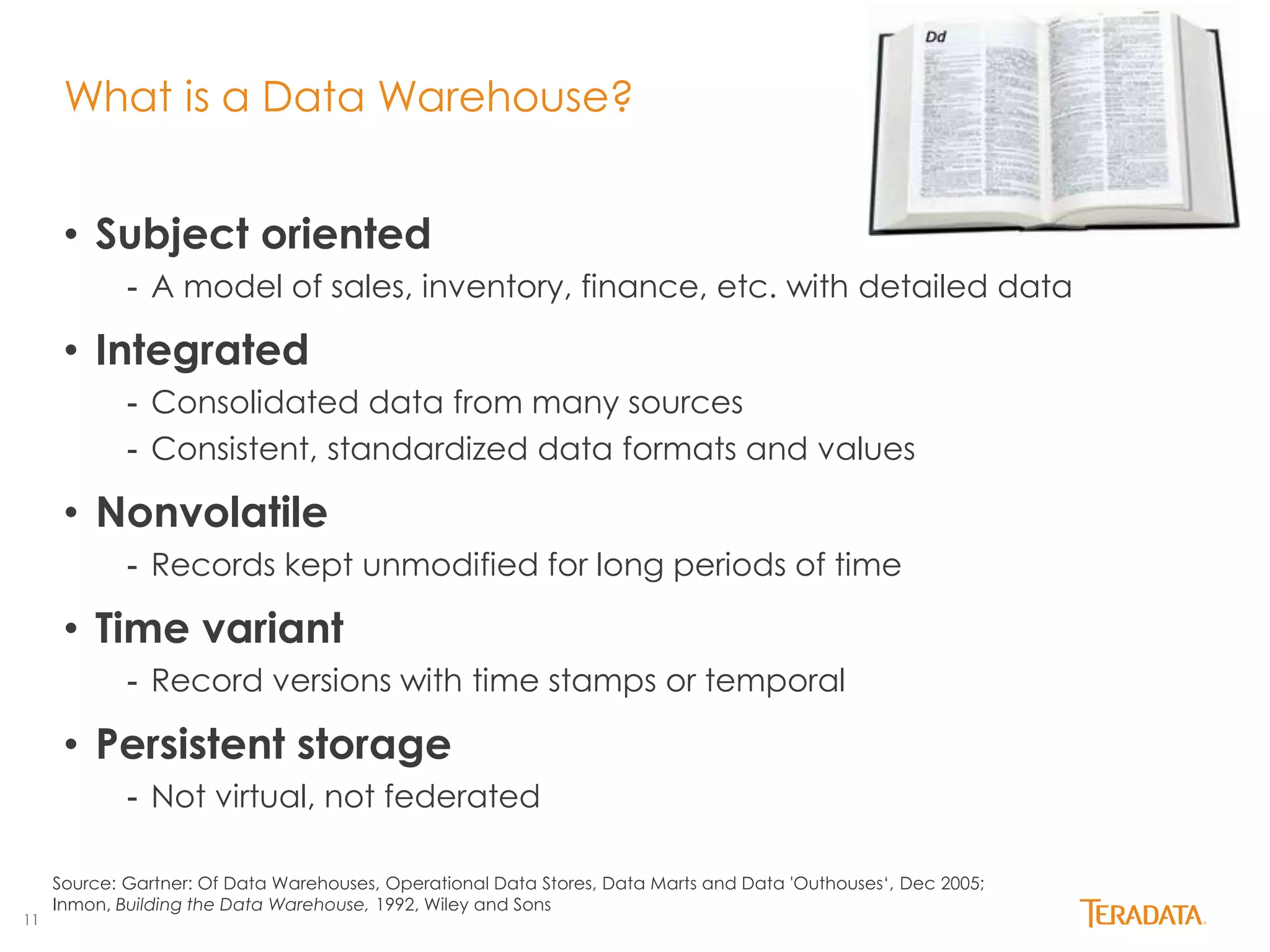 11 
What is a Data Warehouse? 
• Subject oriented 
- A model of sales, inventory, finance, etc. with detailed data 
• Integrated 
- Consolidated data from many sources 
- Consistent, standardized data formats and values 
• Nonvolatile 
- Records kept unmodified for long periods of time 
• Time variant 
- Record versions with time stamps or temporal 
• Persistent storage 
- Not virtual, not federated 
Source: Gartner: Of Data Warehouses, Operational Data Stores, Data Marts and Data 'Outhouses‘, Dec 2005; 
Inmon, Building the Data Warehouse, 1992, Wiley and Sons 
 