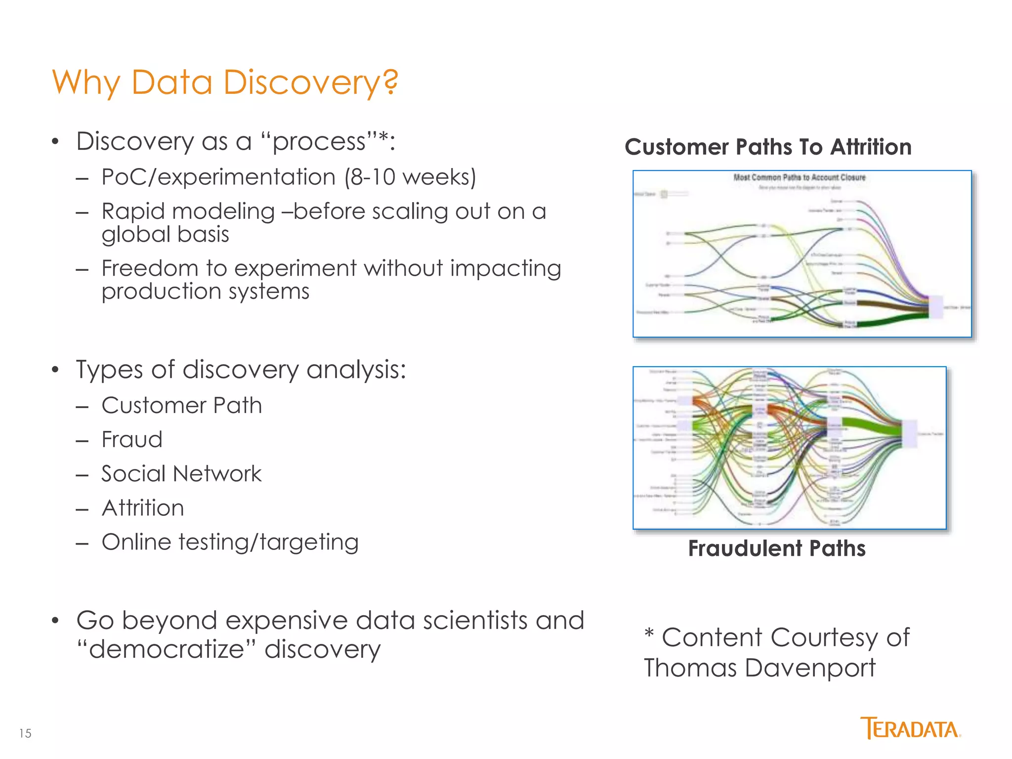 15 
Why Data Discovery? 
• Discovery as a “process”*: 
– PoC/experimentation (8-10 weeks) 
– Rapid modeling –before scaling out on a 
global basis 
– Freedom to experiment without impacting 
production systems 
• Types of discovery analysis: 
– Customer Path 
– Fraud 
– Social Network 
– Attrition 
– Online testing/targeting 
• Go beyond expensive data scientists and 
“democratize” discovery 
Customer Paths To Attrition 
Fraudulent Paths 
* Content Courtesy of 
Thomas Davenport 
 