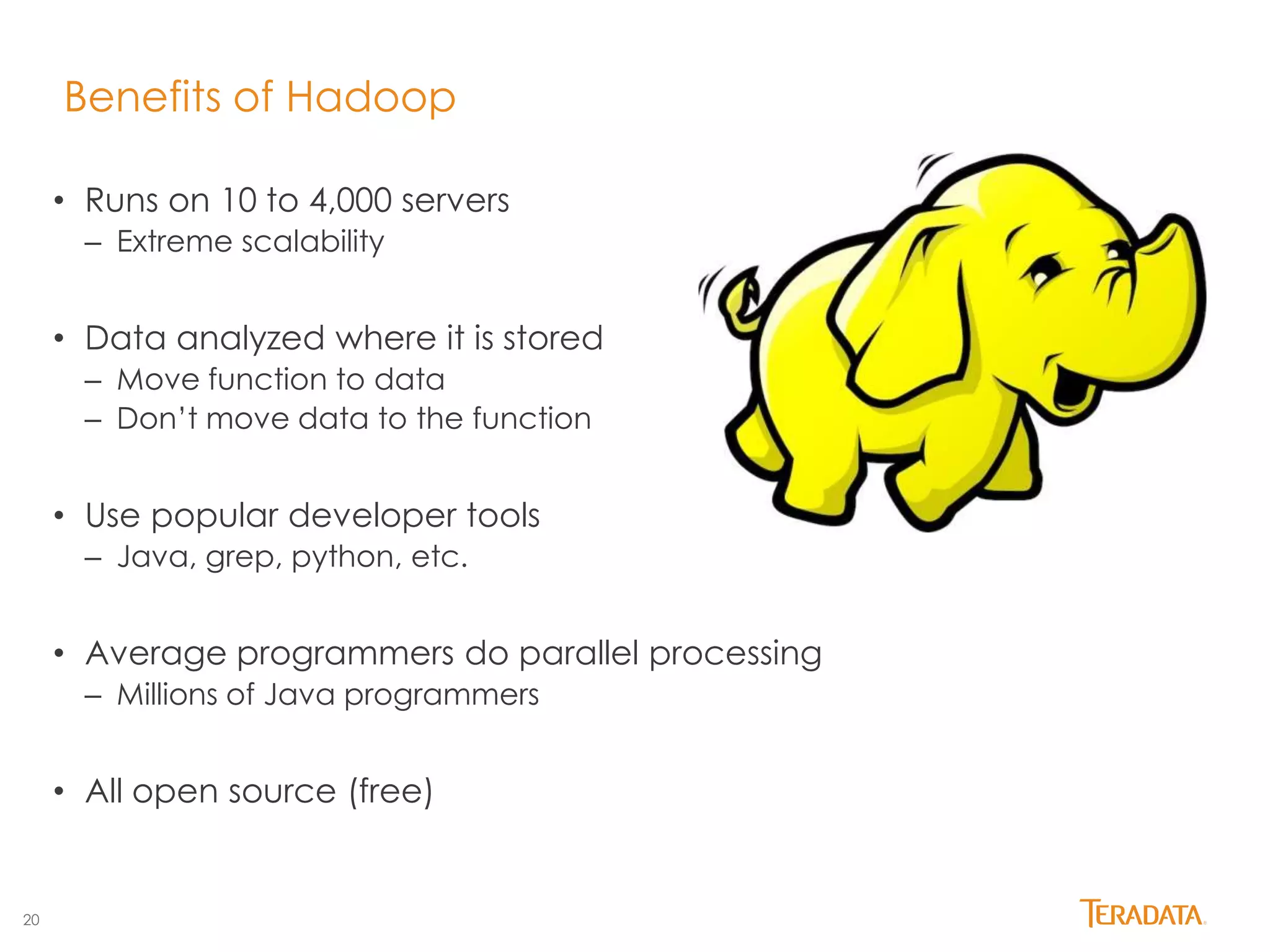20 
Benefits of Hadoop 
• Runs on 10 to 4,000 servers 
– Extreme scalability 
• Data analyzed where it is stored 
– Move function to data 
– Don’t move data to the function 
• Use popular developer tools 
– Java, grep, python, etc. 
• Average programmers do parallel processing 
– Millions of Java programmers 
• All open source (free) 
 