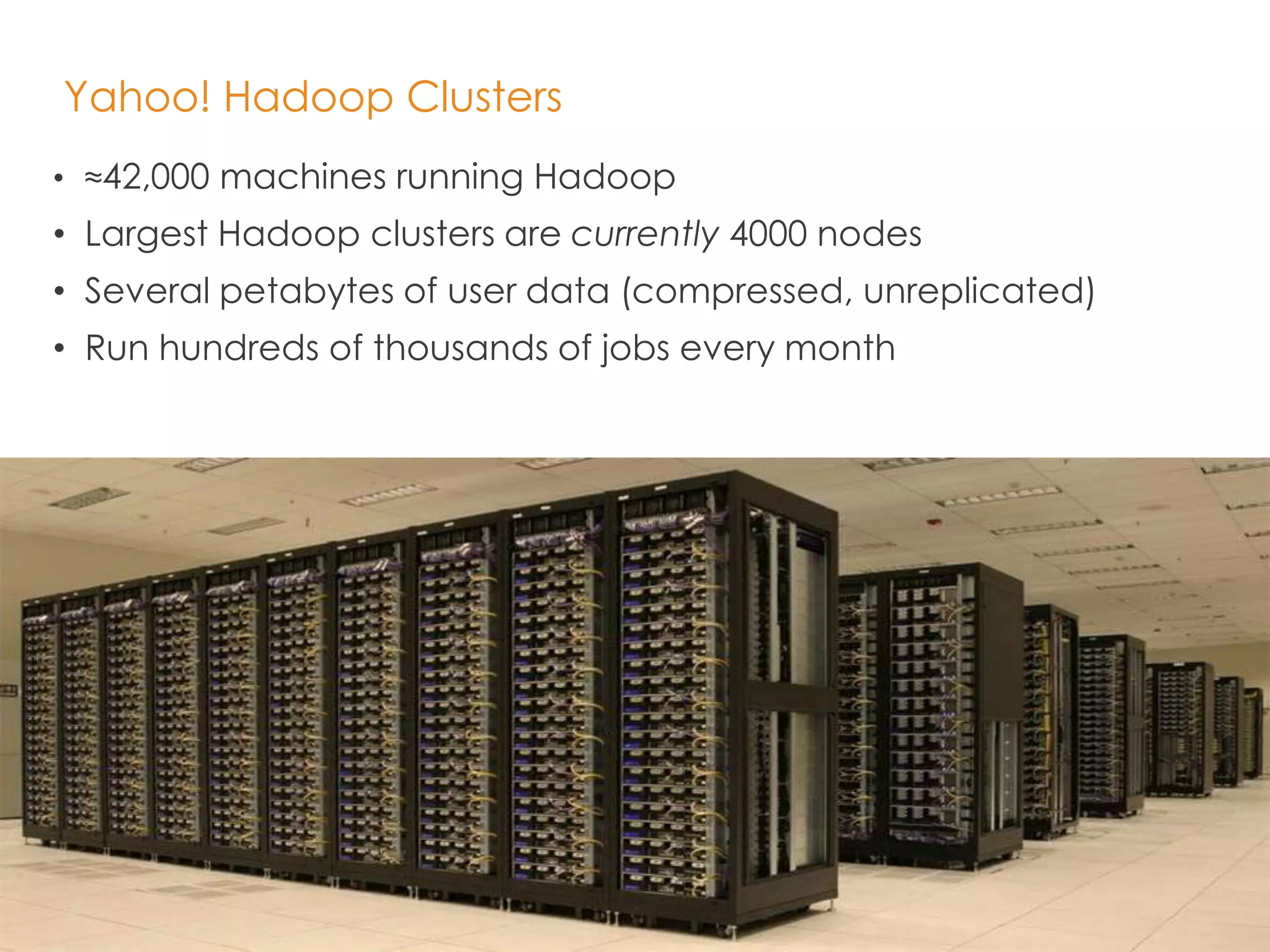 21 
Yahoo! Hadoop Clusters 
• ≈42,000 machines running Hadoop 
• Largest Hadoop clusters are currently 4000 nodes 
• Several petabytes of user data (compressed, unreplicated) 
• Run hundreds of thousands of jobs every month 
 