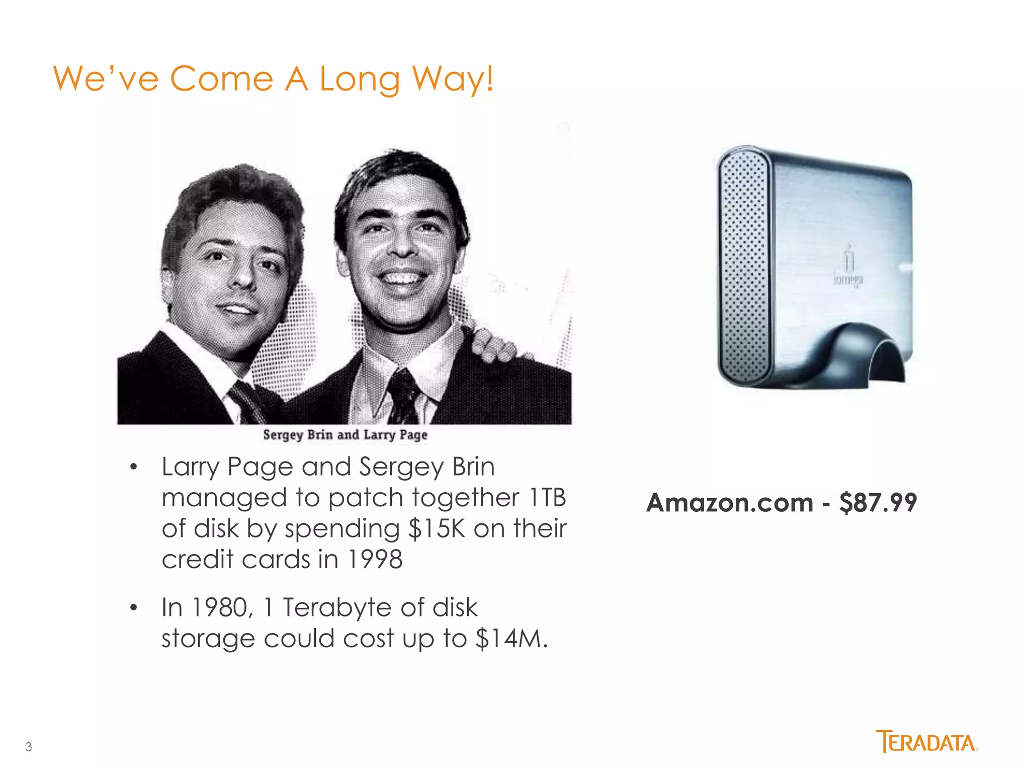 3 
We’ve Come A Long Way! 
• Larry Page and Sergey Brin 
managed to patch together 1TB 
of disk by spending $15K on their 
credit cards in 1998 
• In 1980, 1 Terabyte of disk 
storage could cost up to $14M. 
Amazon.com - $87.99 
 