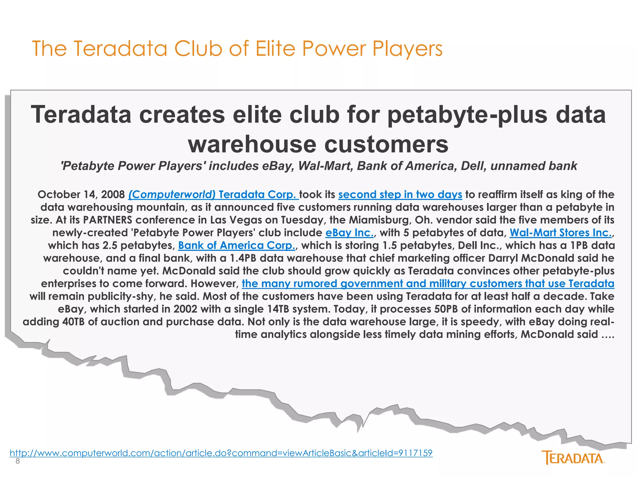 8 
The Teradata Club of Elite Power Players 
Teradata creates elite club for petabyte-plus data 
warehouse customers 
'Petabyte Power Players' includes eBay, Wal-Mart, Bank of America, Dell, unnamed bank 
October 14, 2008 (Computerworld) Teradata Corp. took its second step in two days to reaffirm itself as king of the 
data warehousing mountain, as it announced five customers running data warehouses larger than a petabyte in 
size. At its PARTNERS conference in Las Vegas on Tuesday, the Miamisburg, Oh. vendor said the five members of its 
newly-created 'Petabyte Power Players' club include eBay Inc., with 5 petabytes of data, Wal-Mart Stores Inc., 
which has 2.5 petabytes, Bank of America Corp., which is storing 1.5 petabytes, Dell Inc., which has a 1PB data 
warehouse, and a final bank, with a 1.4PB data warehouse that chief marketing officer Darryl McDonald said he 
couldn't name yet. McDonald said the club should grow quickly as Teradata convinces other petabyte-plus 
enterprises to come forward. However, the many rumored government and military customers that use Teradata 
will remain publicity-shy, he said. Most of the customers have been using Teradata for at least half a decade. Take 
eBay, which started in 2002 with a single 14TB system. Today, it processes 50PB of information each day while 
adding 40TB of auction and purchase data. Not only is the data warehouse large, it is speedy, with eBay doing real-time 
analytics alongside less timely data mining efforts, McDonald said …. 
http://www.computerworld.com/action/article.do?command=viewArticleBasic&articleId=9117159 
 