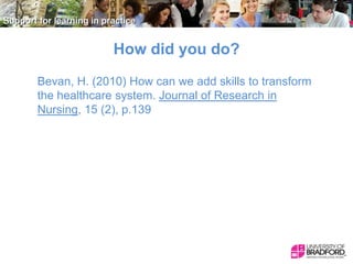 How did you do?
Bevan, H. (2010) How can we add skills to transform
the healthcare system. Journal of Research in
Nursing, 15 (2), p.139

 