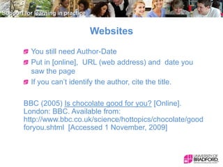 Websites
You still need Author-Date
Put in [online], URL (web address) and date you
saw the page
If you can’t identify the author, cite the title.
BBC (2005) Is chocolate good for you? [Online].
London: BBC. Available from:
http://www.bbc.co.uk/science/hottopics/chocolate/good
foryou.shtml [Accessed 1 November, 2009]

 