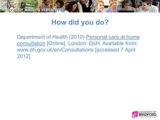 How did you do?
Department of Health (2010) Personal care at home
consultation [Online]. London: DoH. Available from:
www.dh.gov.uk/en/Consultations [accessed 7 April
2012].

 