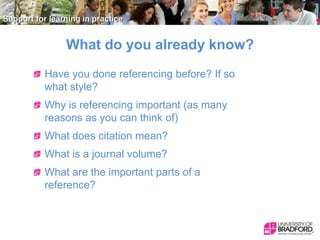 What do you already know?
Have you done referencing before? If so
what style?

Why is referencing important (as many
reasons as you can think of)
What does citation mean?

What is a journal volume?
What are the important parts of a
reference?

 