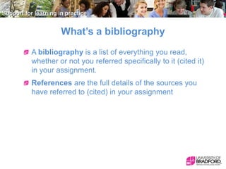 What’s a bibliography
A bibliography is a list of everything you read,
whether or not you referred specifically to it (cited it)
in your assignment.
References are the full details of the sources you
have referred to (cited) in your assignment

 