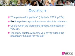 Quotations
“The personal is political” (Hanisch, 2009, p.204)
But keep direct quotations to an absolute minimum.
Useful when the words are famous, significant or
very apt.
Too many quotes will show you haven’t done the
necessary thinking for yourself

 