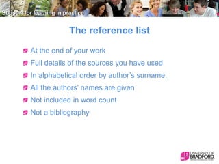 The reference list
At the end of your work
Full details of the sources you have used
In alphabetical order by author’s surname.
All the authors’ names are given
Not included in word count
Not a bibliography

 
