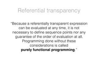 “Because a referentially transparent expression
can be evaluated at any time, it is not
necessary to deﬁne sequence points nor any
guarantee of the order of evaluation at all.
Programming done without these
considerations is called
purely functional programming.”
Referential transparency
 