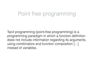 Point free programming
Tacit programming (point-free programming) is a
programming paradigm in which a function deﬁnition
does not include information regarding its arguments,
using combinators and function composition [...]
instead of variables.
 