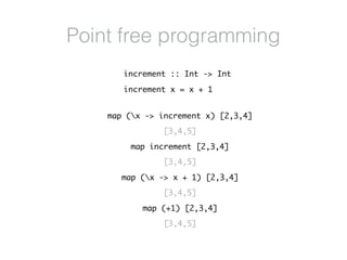 Point free programming
map (x -> increment x) [2,3,4]
[3,4,5]
map increment [2,3,4]
[3,4,5]
map (x -> x + 1) [2,3,4]
[3,4,5]
map (+1) [2,3,4]
[3,4,5]
increment :: Int -> Int
increment x = x + 1
 