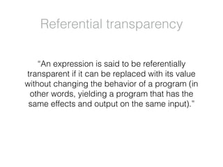 “An expression is said to be referentially
transparent if it can be replaced with its value
without changing the behavior of a program (in
other words, yielding a program that has the
same effects and output on the same input).”
Referential transparency
 