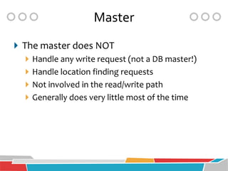 Master
 The master does NOT
    Handle any write request (not a DB master!)
    Handle location finding requests
    Not involved in the read/write path
    Generally does very little most of the time
 