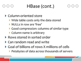 HBase (cont.)
 Column-oriented store
    Wide table costs only the data stored
    NULLs in row are ‘free’
    Good compression: columns of similar type
    Column name is arbitrary
 Rows stored in sorted order
 Can random read and write
 Goal of billions of rows X millions of cells
    Petabytes of data across thousands of servers
 