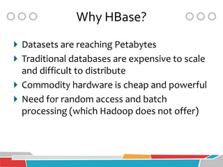 Why HBase?
 Datasets are reaching Petabytes
 Traditional databases are expensive to scale
  and difficult to distribute
 Commodity hardware is cheap and powerful
 Need for random access and batch
  processing (which Hadoop does not offer)
 