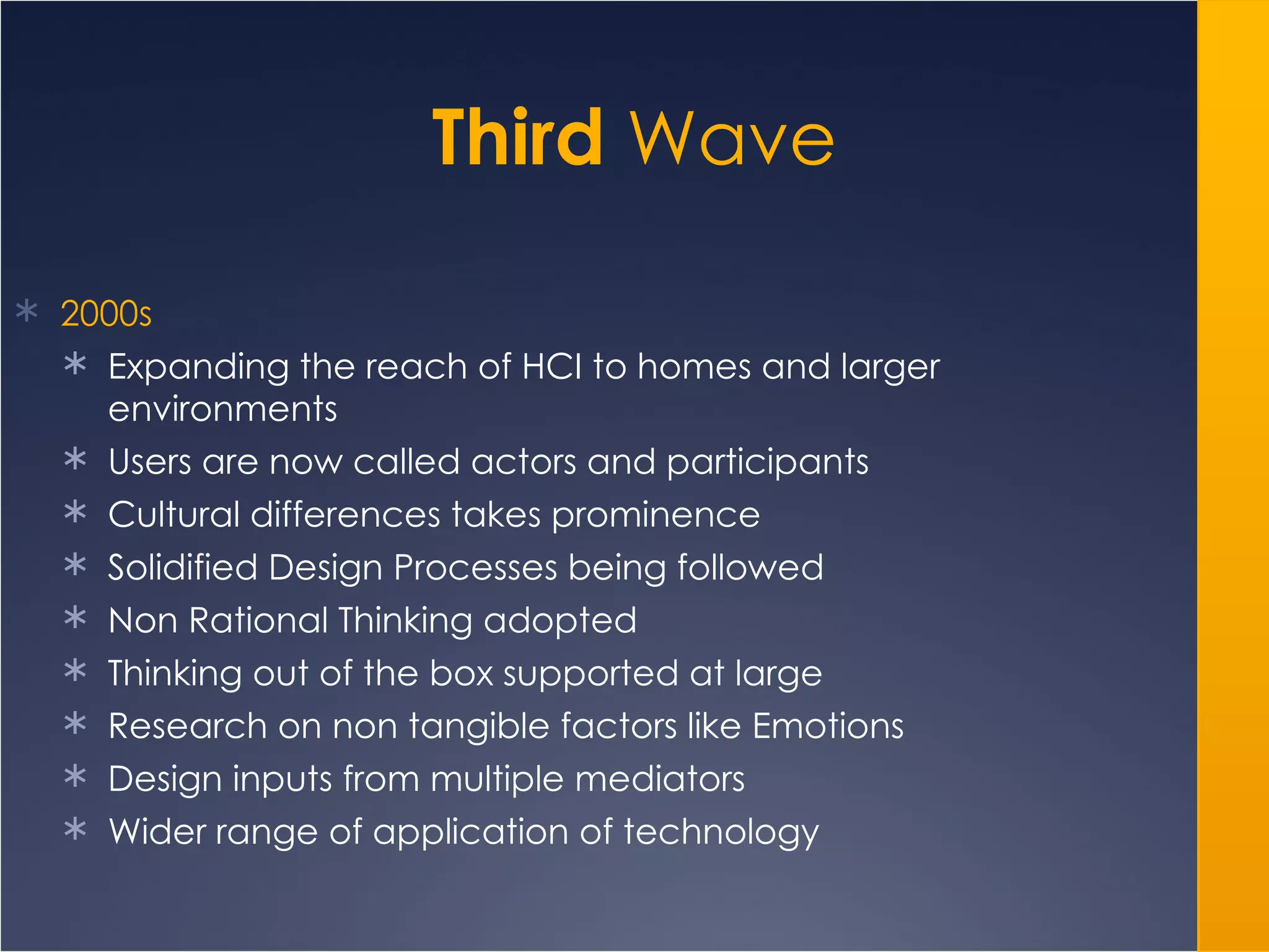 Third  Wave 2000s Expanding the reach of HCI to homes and larger environments Users are now called actors and participants Cultural differences takes prominence Solidified Design Processes being followed Non Rational Thinking adopted Thinking out of the box supported at large Research on non tangible factors like Emotions Design inputs from multiple mediators  Wider range of application of technology 