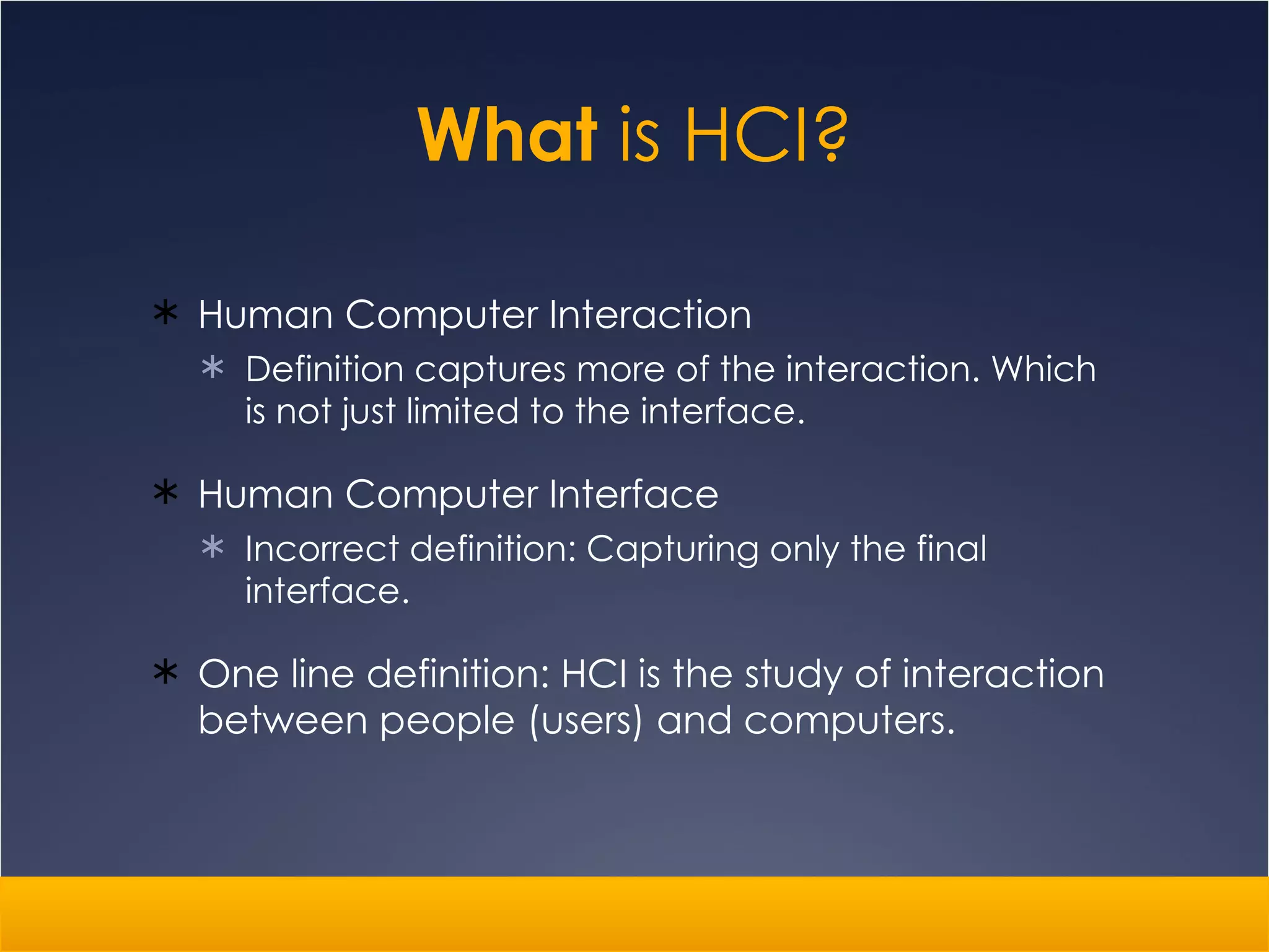 What  is HCI? Human Computer Interaction Definition captures more of the interaction. Which is not just limited to the interface. Human Computer Interface Incorrect definition: Capturing only the final interface. One line definition: HCI is the study of interaction between people (users) and computers.  